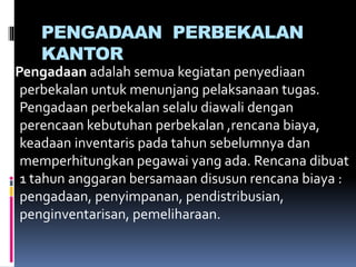 PENGADAAN PERBEKALAN
KANTOR
Pengadaan adalah semua kegiatan penyediaan
perbekalan untuk menunjang pelaksanaan tugas.
Pengadaan perbekalan selalu diawali dengan
perencaan kebutuhan perbekalan ,rencana biaya,
keadaan inventaris pada tahun sebelumnya dan
memperhitungkan pegawai yang ada. Rencana dibuat
1 tahun anggaran bersamaan disusun rencana biaya :
pengadaan, penyimpanan, pendistribusian,
penginventarisan, pemeliharaan.
 