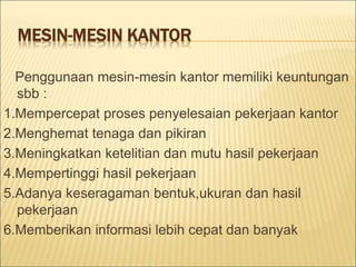 MESIN-MESIN KANTOR
Penggunaan mesin-mesin kantor memiliki keuntungan
sbb :
1.Mempercepat proses penyelesaian pekerjaan kantor
2.Menghemat tenaga dan pikiran
3.Meningkatkan ketelitian dan mutu hasil pekerjaan
4.Mempertinggi hasil pekerjaan
5.Adanya keseragaman bentuk,ukuran dan hasil
pekerjaan
6.Memberikan informasi lebih cepat dan banyak
 