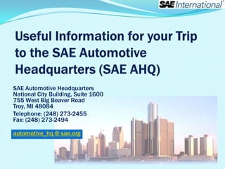 SAE Automotive Headquarters
National City Building, Suite 1600
755 West Big Beaver Road
Troy, MI 48084
Telephone: (248) 273-2455
Fax: (248) 273-2494

automotive_hq @ sae.org
 