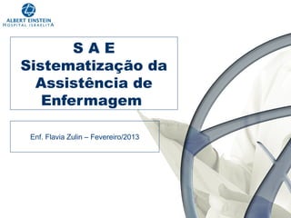 SAE
Sistematização da
Assistência de
Enfermagem
Enf. Flavia Zulin – Fevereiro/2013

 