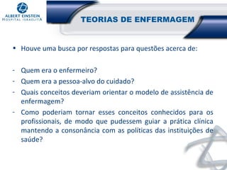 TEORIAS DE ENFERMAGEM
• Houve uma busca por respostas para questões acerca de:
- Quem era o enfermeiro?
- Quem era a pessoa-alvo do cuidado?
- Quais conceitos deveriam orientar o modelo de assistência de
enfermagem?
- Como poderiam tornar esses conceitos conhecidos para os
profissionais, de modo que pudessem guiar a prática clínica
mantendo a consonância com as políticas das instituições de
saúde?

 