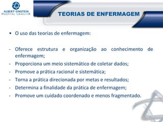 TEORIAS DE ENFERMAGEM
• O uso das teorias de enfermagem:
- Oferece estrutura e organização ao conhecimento de
enfermagem;
- Proporciona um meio sistemático de coletar dados;
- Promove a prática racional e sistemática;
- Torna a prática direcionada por metas e resultados;
- Determina a finalidade da prática de enfermagem;
- Promove um cuidado coordenado e menos fragmentado.

 