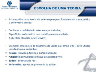 ESCOLHA DE UMA TEORIA
• Para escolher uma teoria de enfermagem para fundamentar a sua prática
o enfermeiro precisa:
-

Conhecer a realidade do setor em que trabalha;
O perfil dos enfermeiros que trabalham nessa unidade;
A clientela atendida neste serviço;

-

Exemplo: enfermeiro de Programa da Saúde da Família (PSF), deve utilizar
uma teoria que conceitue
Pessoa: indivíduo, família e ou/comunidade;
Ambiente: comunidade em que essa pessoa vive;
Saúde: diretrizes do PSF;
Enfermeiro: agente de promoção da saúde.

o
o
o
o

 