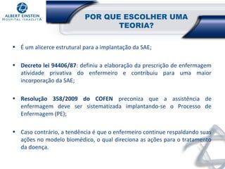 POR QUE ESCOLHER UMA
TEORIA?
• É um alicerce estrutural para a implantação da SAE;
• Decreto lei 94406/87: definiu a elaboração da prescrição de enfermagem
atividade privativa do enfermeiro e contribuiu para uma maior
incorporação da SAE;
• Resolução 358/2009 do COFEN preconiza que a assistência de
enfermagem deve ser sistematizada implantando-se o Processo de
Enfermagem (PE);
• Caso contrário, a tendência é que o enfermeiro continue respaldando suas
ações no modelo biomédico, o qual direciona as ações para o tratamento
da doença.

 