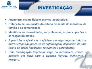 INVESTIGAÇÃO
• Anamnese, exame físico e exames laboratoriais;
• Obtenção de um quadro do estado de saúde do indivíduo, da
família e da comunidade;
• Identificar as necessidades, os problemas, as preocupações e
as reações humanas;
• A precisão, a eficiência, a eficácia e a segurança de todas as
outras etapas do processo de enfermagem, dependem de uma
coleta de dados fidedignos, relevantes e abrangentes;
• Uma investigação imprecisa, vaga ou incompleta, coloca o
paciente em risco para o cuidado ineficaz, ineficiente e
inseguro.

 