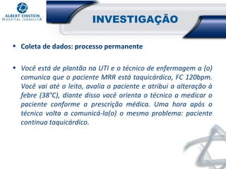 INVESTIGAÇÃO
• Coleta de dados: processo permanente
• Você está de plantão na UTI e o técnico de enfermagem a (o)
comunica que o paciente MRR está taquicárdico, FC 120bpm.
Você vai até o leito, avalia o paciente e atribui a alteração à
febre (38°C), diante disso você orienta o técnico a medicar o
paciente conforme a prescrição médica. Uma hora após o
técnico volta a comunicá-la(o) o mesmo problema: paciente
continua taquicárdico.

 