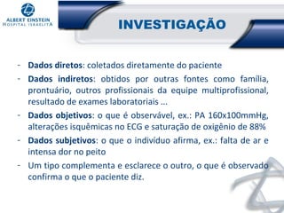 INVESTIGAÇÃO
- Dados diretos: coletados diretamente do paciente
- Dados indiretos: obtidos por outras fontes como família,
prontuário, outros profissionais da equipe multiprofissional,
resultado de exames laboratoriais ...
- Dados objetivos: o que é observável, ex.: PA 160x100mmHg,
alterações isquêmicas no ECG e saturação de oxigênio de 88%
- Dados subjetivos: o que o indivíduo afirma, ex.: falta de ar e
intensa dor no peito
- Um tipo complementa e esclarece o outro, o que é observado
confirma o que o paciente diz.

 