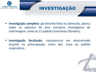 INVESTIGAÇÃO
• Investigação completa: geralmente feita na admissão, abarca
todos os aspectos de uma estrutura investigativa de
enfermagem, como os 11 padrões funcionais (Gordon);
• Investigação focalizada: concentra-se em determinado
assunto ou preocupação, como dor, sono ou padrão
respiratório.

 