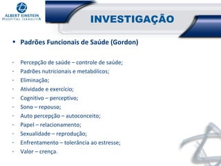 INVESTIGAÇÃO
• Padrões Funcionais de Saúde (Gordon)
-

Percepção de saúde – controle de saúde;
Padrões nutricionais e metabólicos;
Eliminação;
Atividade e exercício;
Cognitivo – perceptivo;
Sono – repouso;
Auto percepção – autoconceito;
Papel – relacionamento;
Sexualidade – reprodução;
Enfrentamento – tolerância ao estresse;
Valor – crença.

 