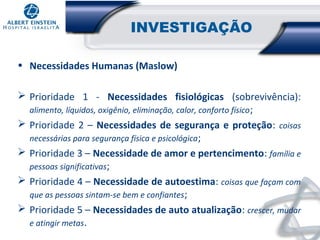 INVESTIGAÇÃO
• Necessidades Humanas (Maslow)
 Prioridade 1 - Necessidades fisiológicas (sobrevivência):
alimento, líquidos, oxigênio, eliminação, calor, conforto físico ;
 Prioridade 2 – Necessidades de segurança e proteção: coisas
necessárias para segurança física e psicológica ;
 Prioridade 3 – Necessidade de amor e pertencimento: família e
pessoas significativas;
 Prioridade 4 – Necessidade de autoestima: coisas que façam com
que as pessoas sintam-se bem e confiantes ;
 Prioridade 5 – Necessidades de auto atualização: crescer, mudar
e atingir metas.

 