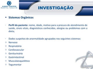 INVESTIGAÇÃO
• Sistemas Orgânicos
-

Perfil do paciente: nome, idade, motivo para a procura de atendimento de
saúde, sinais vitais, diagnósticos conhecidos, alergias ou problemas com a
dieta;

o
o
o
o
o
o
o

Dados suspeitos de anormalidade agrupados nos seguintes sistemas:
Nervoso
Respiratório
Cardiovascular
Geniturinário
Gastrintestinal
Musculoesquelético
Tegumentar

 