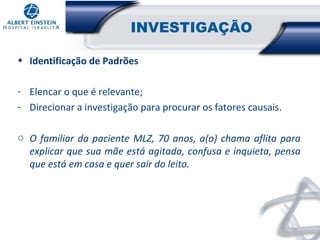 INVESTIGAÇÃO
• Identificação de Padrões
- Elencar o que é relevante;
- Direcionar a investigação para procurar os fatores causais.
o O familiar da paciente MLZ, 70 anos, a(o) chama aflita para
explicar que sua mãe está agitada, confusa e inquieta, pensa
que está em casa e quer sair do leito.

 
