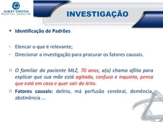 INVESTIGAÇÃO
• Identificação de Padrões
- Elencar o que é relevante;
- Direcionar a investigação para procurar os fatores causais.
o O familiar da paciente MLZ, 70 anos, a(o) chama aflita para
explicar que sua mãe está agitada, confusa e inquieta, pensa
que está em casa e quer sair do leito.
o Fatores causais: delírio, má perfusão cerebral, demência,
abstinência ...

 
