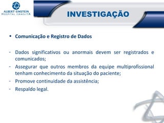 INVESTIGAÇÃO
• Comunicação e Registro de Dados
- Dados significativos ou anormais devem ser registrados e
comunicados;
- Assegurar que outros membros da equipe multiprofissional
tenham conhecimento da situação do paciente;
- Promove continuidade da assistência;
- Respaldo legal.

 