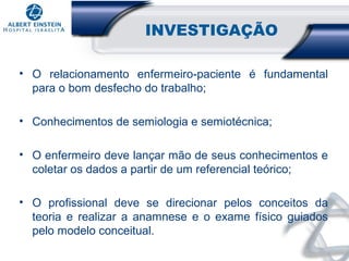 INVESTIGAÇÃO
• O relacionamento enfermeiro-paciente é fundamental
para o bom desfecho do trabalho;
• Conhecimentos de semiologia e semiotécnica;
• O enfermeiro deve lançar mão de seus conhecimentos e
coletar os dados a partir de um referencial teórico;
• O profissional deve se direcionar pelos conceitos da
teoria e realizar a anamnese e o exame físico guiados
pelo modelo conceitual.

 
