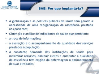 SAE: Por que implantá-la?

• A globalização e as políticas públicas de saúde têm gerado a
necessidade de uma reorganização da assistência prestada
aos pacientes;
• Obtenção e análise de indicadores de saúde que permitam:
- a troca de informações;
- a avaliação e o acompanhamento da qualidade dos serviços
prestados à população.
• A constante demanda das instituições de saúde para
maximizar recursos, diminuir custos e aumentar a qualidade
da assistência têm exigido da enfermagem o aprimoramento
de suas atividades.

 