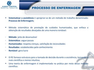 PROCESSO DE ENFERMAGEM
•

Sistematizar a assistência é apropriar-se de um método de trabalho denominado:
Processo de Enfermagem;

•

Método sistemático de prestação de cuidados humanizados, que enfoca a
obtenção de resultados desejados de uma maneira rentável:

-

Método: jeito de desenvolver
Sistemático: segue passos
Humanizados: respeita crenças, satisfação de necessidades
Resultados: estabelecidos pelo conhecimento
Rentável: gera lucro

•

O PE fornece estrutura para a tomada de decisão durante a assistência, tornando-a
mais científica e menos intuitiva;
Uma teoria de enfermagem é implementada na prática por meio desse método
científico.

•

 
