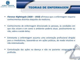 TEORIAS DE ENFERMAGEM
• Florence Nightingale (1820 – 1910) afirmava que a enfermagem requeria
conhecimentos distintos daqueles da medicina;
• Conhecimento de enfermagem direcionado às pessoas, às condições em
que elas viviam e em como o ambiente poderia atuar, positivamente ou
não, sobre a saúde delas;
• Entretanto a enfermagem assumiu uma orientação profissional dirigida
para o imediatismo, baseando-se em ações práticas, de modo intuitivo e
não sistematizado;
• Centralização das ações na doença e não no paciente: estagnação da
profissão.

 