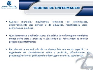 TEORIAS DE ENFERMAGEM

• Guerras
mundiais,
movimentos
femininos
de
reivindicação,
desenvolvimento das ciências e da educação, modificações socioeconômicas e políticas;
• Questionamento e reflexão acerca da prática de enfermagem: condições
menos servis para a profissão e consciência da necessidade de melhor
preparo das enfermeiras;
• Percebeu-se a necessidade de se desenvolver um corpo específico e
organizado de conhecimentos sobre a profissão, difundindo-se a
preocupação com o significado da enfermagem e com seu papel social.

 