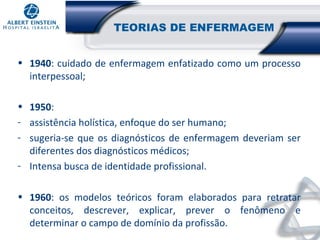 TEORIAS DE ENFERMAGEM
• 1940: cuidado de enfermagem enfatizado como um processo
interpessoal;
• 1950:
- assistência holística, enfoque do ser humano;
- sugeria-se que os diagnósticos de enfermagem deveriam ser
diferentes dos diagnósticos médicos;
- Intensa busca de identidade profissional.
• 1960: os modelos teóricos foram elaborados para retratar
conceitos, descrever, explicar, prever o fenômeno e
determinar o campo de domínio da profissão.

 