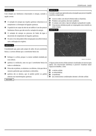 CESPE/UnB – SAEB
– 9 –
QUESTÃO 37
Com relação aos fenômenos relacionados à energia, assinale a
opção correta.
A A variação de energia nas reações químicas relaciona-se ao
rompimento e à formação de ligações químicas.
B A queda de um corpo do alto de um edifício é um dos poucos
fenômenos físicos que não envolve variação de energia.
C A variação de energia no processo de fusão da água é
decorrente do rompimento de ligações químicas.
D Os seres vivos não podem obter energia para sua sobrevivência
sem a utilização de oxigênio.
QUESTÃO 38
Considerando que, para cada campo do saber, há um constituinte
básico, é correto afirmar que o constituinte básico da
A biologia é a célula, porque é a menor unidade estudada por
essa ciência.
B química é a molécula, uma vez que é constituinte básico de
todas as substâncias.
C física são os prótons, os nêutrons e os elétrons, visto que são as
menores partículas que constituem a eletrosfera.
D química são os átomos, que só podem perder ou ganhar
elétrons nas transformações químicas.
QUESTÃO 39
Assinale a opção que apresenta uma concepção que possui respaldo
científico comprovado.
A Lavar as mãos com álcool elimina todas as bactérias.
B Produtos sem química são mais saudáveis.
C O contato com todo o tipo de radiação é prejudicial à saúde.
D Uma mesma substância pode ser empregada como remédio ou
como veneno.
QUESTÃO 40
Internet:<www.ufmt.br>.
A figura acima mostra células animais visualizadas em microscopia
óptica. Em microscopia eletrônica é possível visualizar maior
riqueza de detalhes, como
A o núcleo celular.
B as mitocôndrias.
C a membrana.
D aos cromossomos condensados durante a divisão celular.
RASCUNHO
 