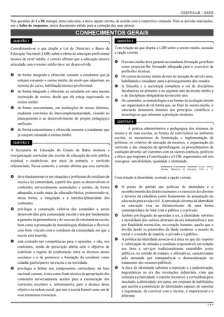 CESPE/UnB – SAEB
– 1 –
Nas questões de 1 a 50, marque, para cada uma, a única opção correta, de acordo com o respectivo comando. Para as devidas marcações,
use a folha de respostas, único documento válido para a correção das suas provas.
CONHECIMENTOS GERAIS
QUESTÃO 1
Considerando-se o que dispõe a Lei de Diretrizes e Bases da
Educação Nacional (LDB) sobre a oferta de educação profissional
técnica de nível médio, é correto afirmar que a educação técnica
articulada com o ensino médio deve ser desenvolvida
A de forma integrada e oferecida somente a estudantes que já
estejam cursando o ensino médio, de modo que adquiram, ao
término do curso, habilitação técnico-profissional.
B de forma integrada e oferecida ao estudante em uma mesma
instituição de ensino, desde que ele esteja ingressando no
ensino médio.
C de forma concomitante, em instituições de ensino distintas,
mediante convênios de intercomplementaridade, visando ao
planejamento e ao desenvolvimento de projeto pedagógico
unificado.
D de forma concomitante e oferecida somente a estudantes que
já estejam cursando o ensino médio.
QUESTÃO 2
A Secretaria da Educação do Estado da Bahia instituiu a
reorganização curricular das escolas de educação da rede pública
estadual e estabeleceu, por meio de portaria, o currículo
referenciado. Nesse contexto, é correto afirmar que esse currículo
A deve fundamentar-se em situações e problemas do cotidiano da
escola e da comunidade, a partir dos quais se desenvolvem os
conteúdos universalmente acumulados e aceitos, de forma
adequada, a cada etapa da educação básica, promovendo-se,
dessa forma, a integração e a interdisciplinaridade dos
conteúdos.
B privilegia a construção coletiva dos conteúdos a serem
desenvolvidos pela comunidade escolar e tem por fundamento
a garantia da permanência e do sucesso do estudante na escola,
bem como a promoção de metodologias dinâmicas e flexíveis
com forte vínculo com o cotidiano da comunidade em que a
escola está inserida.
C está centrado nas competências para o aprender, e não, nos
conteúdos, sendo de prescrição aberta com o objetivo de
viabilizar o regime de colaboração entre os diversos atores
escolares e o de promover a formação do estudante como
cidadão participativo na escola e na sociedade.
D privilegia a ênfase nos componentes curriculares da base
nacional comum, vistos como fonte técnica de apropriação dos
conteúdos universalmente aceitos para a estruturação dos
currículos escolares e, sobremaneira, para o alcance desse
objetivo na ordem social, que tem a escola formal como um de
seus elementos essenciais.
QUESTÃO 3
Com relação ao que dispõe a LDB sobre o ensino médio, assinale
a opção correta.
A O ensino médio deve garantir ao estudante formação geral bem
como propiciar-lhe formação adequada para o exercício de
profissões técnicas.
B Os cursos do ensino médio devem ter duração de até três anos,
habilitando o estudante para o prosseguimento dos estudos.
C A filosofia e a sociologia compõem o rol de disciplinas
facultativas no primeiro e no segundo ano do ensino médio e
o de disciplinas obrigatórias no terceiro ano.
D Os conteúdos, as metodologias e as formas de avaliação devem
ser organizados de tal forma que, ao final do ensino médio, o
educando demonstre domínio dos princípios científicos e
tecnológicos que orientam a produção moderna.
QUESTÃO 4
A prática administrativa e pedagógica dos sistemas de
ensino e de suas escolas, as formas de convivência no ambiente
escolar, os mecanismos de formulação e implementação de
políticas, os critérios de alocação de recursos, a organização do
currículo e das situações de aprendizagem, os procedimentos de
avaliação deverão ser coerentes com os valores estéticos, políticos
e éticos que inspiram a Constituição e a LDB, organizados sob três
consignas: sensibilidade, igualdade e identidade.
Parâmetros Curriculares Nacionais (ensino médio).
Brasília: Ministério da Educação, 2002, p. 75.
Com relação à identidade, assinale a opção correta.
A O ponto de partida das políticas de identidade é o
reconhecimentodosdireitoshumanoseoexercíciodosdireitos
e deveres da cidadania como fundamento da preparação do
educando para a vida civil. A introdução do tema da identidade
na educação visa ao fortalecimento de uma forma
contemporânea de lidar com o público e o privado.
B Âmbito privilegiado do aprender a ser, a identidade substitui
a moralidade dos valores abstratos da era industrialista e tem
por finalidade reconciliar, no coração humano, aquilo que o
dividiu desde os primórdios da idade moderna: o mundo da
moral e o mundo da matéria, o privado e o público.
C A política da identidade associa-se à ética no que diz respeito
à valorização de atitudes e condutas responsáveis em relação
aos bens e serviços tradicionalmente entendidos como
públicos, no sentido de estatais, e afirmativas, caracterizadas
pela demanda por transparência e democratização no
tratamento dos assuntos públicos.
D A ética da identidade substitui a repetição e a padronização,
hegemônicas na era das revoluções industriais, visto que
estimula a criatividade, o espírito inventivo, a curiosidade pelo
inusitado, a afetividade; em suma, um conjunto de habilidades
que auxilia a constituição de identidades capazes de suportar
a inquietação, de conviver com o incerto, o imprevisível e o
diferente.
 
