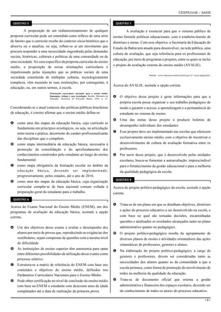 CESPE/UnB – SAEB
– 2 –
QUESTÃO 5
A proposição de um redimensionamento de qualquer
proposta curricular pode ser entendida como reflexo de uma série
de fatores que o currículo recebe do contexto sócio-histórico que o
absorve ou o atualiza, ou seja, reflete-se aí um movimento que
procura responder a uma necessidade engendrada pelas demandas
sociais, históricas, culturais e políticas de uma comunidade ou de
uma sociedade. No caso específico da proposta curricular do ensino
médio, a proposição de novas orientações curriculares é
impulsionada pelas injunções que as práticas sociais de uma
sociedade constituída de múltiplas culturas, tecnologicamente
complexa, vêm trazendo às suas instituições, por conseguinte, à
educação, ou, em outros termos, à escola.
Orientações curriculares nacionais para o ensino médio:
linguagens, códigos e suas tecnologias. Brasília: Ministério da
Educação, Secretaria de Educação Básica, 2006, p. 43.
Considerando-se o atual contexto das políticas públicas brasileiras
de educação, é correto afirmar que o ensino médio define-se
A como uma das etapas da educação básica, cujo currículo se
fundamenta em princípios axiológicos, ou seja, na articulação
entre teoria e prática, decorrente do caráter profissionalizante
das disciplinas que o compõem.
B como etapa intermediária da educação básica, necessária à
promoção da consolidação e do aprofundamento dos
conhecimentos construídos pelo estudante ao longo do ensino
fundamental.
C como etapa obrigatória da formação escolar no âmbito da
educação básica, devendo ser implementado,
progressivamente, pelos estados, até o ano de 2016.
D como uma das etapas da educação básica, cuja organização
curricular compõe-se de base nacional comum voltada à
preparação geral do estudante para o trabalho.
QUESTÃO 6
Acerca do Exame Nacional do Ensino Médio (ENEM), um dos
programas de avaliação da educação básica, assinale a opção
correta.
A Um dos objetivos desse exame é avaliar o desempenho dos
alunos por meio de provas que, reproduzindo as exigências dos
vestibulares, sejam compostas de questões com o mesmo nível
de dificuldade.
B As instituições de ensino superior têm autonomia para optar
entrediferentespossibilidadesde utilização desse exame como
processo seletivo.
C Estrutura-se a matriz de referência do ENEM com base nos
conteúdos e objetivos do ensino médio, definidos nos
Parâmetros Curriculares Nacionais para o Ensino Médio.
D Pode obter certificação no nível de conclusão do ensino médio
com base no ENEM o estudante com dezessete anos de idade
completados até a data de realização da primeira prova.
QUESTÃO 7
A avaliação é essencial para que o sistema público de
ensino formule políticas educacionais, com o estabelecimento de
diretrizes e metas. Com esse objetivo, a Secretaria da Educação do
Estado da Bahia tem atuado para desenvolver, na rede pública, uma
cultura de avaliação, que seja referência para os profissionais de
educação, por meio de programas e projetos, entre os quais se inclui
o projeto de avaliação externa do ensino médio (AVALIE).
Internet: <www.educacao.institucional.ba.gov.br> (com adaptações).
Acerca do AVALIE, assinale a opção correta.
A O objetivo desse projeto é gerar informações para que a
própria escola possa organizar o seu trabalho pedagógico de
modo a garantir o acesso, a aprendizagem e a permanência do
estudante no sistema de ensino.
B Uma das metas desse projeto é produzir boletins de
desempenho individuais dos estudantes.
C Esse projeto deve ser implementado nas escolas que oferecem
exclusivamente ensino médio, com o objetivo de incentivar o
desenvolvimento de cultura de avaliação formativa entre os
professores.
D Por meio desse projeto, que é desenvolvido pelas unidades
escolares, busca-se fomentar a autoavaliação, imprescindível
para o fortalecimento da gestão educacional e para a melhoria
da qualidade pedagógica da escola.
QUESTÃO 8
Acerca do projeto político-pedagógico da escola, assinale a opção
correta.
A Trata-se de um plano em que se detalham objetivos, diretrizes
e ações do processo educativo a ser desenvolvido na escola, e
com base no qual são tomadas decisões, encaminhadas
questões e analisados os resultados alcançados tanto no plano
administrativo quanto no pedagógico.
B O projeto político-pedagógico resulta do agrupamento de
diversos planos de ensino e atividades orientadores das ações
sistemáticas de professores, gestores e alunos.
C Na elaboração do projeto político-pedagógico, a cargo de
gestores e professores, devem ser consideradas tanto as
necessidades dos alunos quanto as da comunidade a que a
escola pertence, como forma de promoção do envolvimento de
todos na melhoria da qualidade da educação.
D Trata-se de documento oficial que orienta a gestão
administrativa e financeira dos espaços escolares, devendo ser
do conhecimento de todos os atores do processo educativo.
 