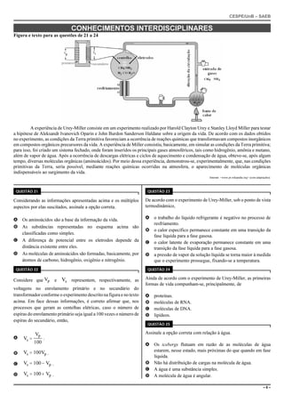 CESPE/UnB – SAEB
– 6 –
CONHECIMENTOS INTERDISCIPLINARES
Figura e texto para as questões de 21 a 24
primário secundário
A experiência de Urey-Miller consiste em um experimento realizado por Harold Clayton Urey e Stanley Lloyd Miller para testar
a hipótese de Aleksandr Ivanovich Oparin e John Burdon Sanderson Haldane sobre a origem da vida. De acordo com os dados obtidos
no experimento, as condições da Terra primitiva favoreciam a ocorrência de reações químicas que transformavam compostos inorgânicos
em compostos orgânicos precursores da vida. A experiência de Miller consistiu, basicamente, em simular as condições da Terra primitiva;
para isso, foi criado um sistema fechado, onde foram inseridos os principais gases atmosféricos, tais como hidrogênio, amônia e metano,
além de vapor de água. Após a ocorrência de descargas elétricas e ciclos de aquecimento e condensação de água, obteve-se, após algum
tempo, diversas moléculas orgânicas (aminoácidos). Por meio dessa experiência, demonstrou-se, experimentalmente, que, nas condições
primitivas da Terra, seria possível, mediante reações químicas ocorridas na atmosfera, o aparecimento de moléculas orgânicas
indispensáveis ao surgimento da vida.
Internet: <www.pt.wikipedia.org> (com adaptações).
QUESTÃO 21
Considerando as informações apresentadas acima e os múltiplos
aspectos por elas suscitados, assinale a opção correta.
A Os aminoácidos são a base da informação da vida.
B As substâncias representadas no esquema acima são
classificadas como simples.
C A diferença de potencial entre os eletrodos depende da
distância existente entre eles.
D As moléculas de aminoácidos são formadas, basicamente, por
átomos de carbono, hidrogênio, oxigênio e nitrogênio.
QUESTÃO 22
Considere que e representem, respectivamente, asVp Vs
voltagens no enrolamento primário e no secundário do
transformador conforme o experimento descrito na figura e no texto
acima. Em face dessas informações, é correto afirmar que, nos
processos que geram as centelhas elétricas, caso o número de
espiras do enrolamento primário seja igual a 100 vezes o número de
espiras do secundário, então,
A .V
V
100s
p
=
B .V 100Vs p=
C .V 100 Vs p= −
D .V 100 Vs p= +
QUESTÃO 23
De acordo com o experimento de Urey-Miller, sob o ponto de vista
termodinâmico,
A o trabalho do líquido refrigerante é negativo no processo de
resfriamento.
B o calor específico permanece constante em uma transição da
fase líquida para a fase gasosa.
C o calor latente de evaporação permanece constante em uma
transição da fase líquida para a fase gasosa.
D a pressão de vapor da solução líquida se torna maior à medida
que o experimento prossegue, fixando-se a temperatura.
QUESTÃO 24
Ainda de acordo com o experimento de Urey-Miller, as primeiras
formas de vida compunham-se, principalmente, de
A proteínas.
B moléculas de RNA.
C moléculas de DNA.
D lipídeos.
QUESTÃO 25
Assinale a opção correta com relação à água.
A Os icebergs flutuam em razão de as moléculas de água
estarem, nesse estado, mais próximas do que quando em fase
líquida.
B Não há distribuição de cargas na molécula de água.
C A água é uma substância simples.
D A molécula de água é angular.
 