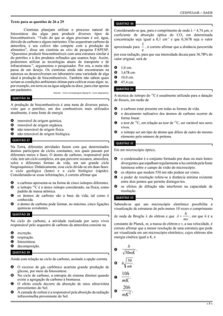 CESPE/UnB – SAEB
– 7 –
Texto para as questões de 26 a 29
Cientistas planejam utilizar o processo natural de
fotossíntese das algas para produzir diversos tipos de
biocombustíveis. “Tudo do que as algas precisam é sol, água,
dióxido de carbono e alguns nutrientes. Elas sequestram carbono da
atmosfera, e seu cultivo não compete com a produção de
alimentos”, disse um cientista ao sítio de pesquisa FAPESP.
“Queremos produzir biocombustíveis com uma estrutura similar à
do petróleo e à dos produtos refinados que usamos hoje. Assim,
poderemos utilizar as tecnologias atuais de transporte e de
infraestrutura.”, argumentou o pesquisador. Por ora, a meta não
passa de um desejo. Os cientistas ainda não encontraram na
natureza ou desenvolveram em laboratório uma variedade de alga
ideal à produção de biocombustíveis. Também não sabem quais
seriam as condições ambientais ótimas para cultivar essas algas: se,
por exemplo, em terra ou na água salgada ou doce, para citar apenas
um parâmetro.
Internet: <www.revistapesquisa.fapesp.br> (com adaptações).
QUESTÃO 26
A produção de biocombustíveis é uma meta de diversos países,
visto que o petróleo, um dos combustíveis mais utilizados
atualmente, é uma fonte de energia
A renovável de origem química.
B renovável de origem orgânica.
C não renovável de origem física.
D não renovável de origem biológica.
QUESTÃO 27
Na Terra, diferentes atividades fazem com que determinados
átomos participem de ciclos constantes, nos quais passam por
diferentes meios e fases. O átomo de carbono, responsável pela
vida, tem um ciclo complexo, em que percorre oceanos, atmosfera,
solos e diferentes formas de vida, em um grande ciclo
biogeoquímico. Didaticamente, esse ciclo divide-se em duas fases:
o ciclo geológico (lento) e o ciclo biológico (rápido).
Considerando-se essas informações, é correto afirmar que
A o carbono apresenta-se na forma de cinco isótopos diferentes.
B o isótopo 16
C é o único isótopo considerado, na física, como
padrão de massa atômica.
C os átomos de carbono são a base da vida, tal como é
conhecida.
D o átomo de carbono pode formar, no máximo, cinco ligações
químicas covalentes.
QUESTÃO 28
No ciclo do carbono, a atividade realizada por seres vivos
responsável pelo sequestro de carbono da atmosfera consiste na
A excreção.
B respiração.
C fotossíntese.
D decomposição.
QUESTÃO 29
Ainda com relação ao ciclo do carbono, assinale a opção correta.
A O excesso de gás carbônico acarreta grande produção de
glicose, por meio da fotossíntese.
B No ciclo de carbono, a entropia do sistema diminui quando
existe a agregação de carbono à biomassa.
C O efeito estufa decorre da absorção de raios ultravioleta
provenientes do Sol.
D A camada de ozônio é a responsável pela absorção da radiação
infravermelha proveniente do Sol.
QUESTÃO 30
Considerando-se que, para o comprimento de onda λ = 4,74 μm, o
coeficiente de absorção óptica do CO2 em determinada
concentração seja igual a 0,1 cm-1
e que 0,3678 seja o valor
aproximado para , é correto afirmar que a distância percorrida
1
e
por essa radiação, para que sua intensidade decaia para 36,78% do
valor original, será de
A 1,0 cm.
B 3,678 cm.
C 10,0 cm.
D 47,4 cm.
QUESTÃO 31
A técnica do isótopo do 14
C é usualmente utilizada para a datação
de fósseis, em razão de
A o carbono estar presente em todas as formas de vida.
B o decaimento radioativo dos átomos de carbono ocorrer de
forma linear.
C o teor de 14
C, em relação ao teor de 12
C, ser variável nos seres
vivos.
D o isótopo ser um tipo de átomo que difere de outro do mesmo
elemento pelo número de prótons.
QUESTÃO 32
Em um microscópio óptico,
A o condensador é o conjunto formado por duas ou mais lentes
divergentesqueespalhamregularmentealuzemitidapelafonte
luminosa sobre o campo de visão do microscópio.
B os objetos que medem 550 nm não podem ser vistos.
C o poder de resolução refere-se à distância mínima existente
entre dois pontos que permite distingui-los.
D os efeitos de difração não interferem na capacidade de
resolução.
QUESTÃO 33
Sabendo-se que um microscópio eletrônico possibilita a
visualização de estruturas de pelo menos 10 vezes o comprimento
de onda de Broglie λ do elétron e que , em que h é aλ =
h
mv
constante de Planck, m, a massa do elétron e v, a sua velocidade, é
correto afirmar que a menor resolução de uma estrutura que pode
ser visualizada em um microscópio eletrônico, cujos elétrons têm
energia cinética igual a K, é
A
h
mK50
.
B h
mk
50
.
C
10h
mK
.
D
20
2
h
mK
.
 