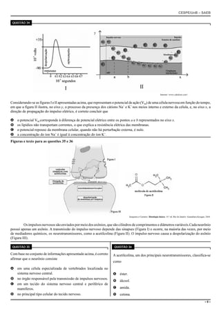 CESPE/UnB – SAEB
– 8 –
QUESTÃO 34
Internet:<www.cabuloso.com>.
Considerando-se as figuras I e II apresentadas acima, que representam o potencial de ação (VM) de uma célula nervosa em função do tempo,
em que a figura II ilustra, no eixo y, o processo da presença dos cátions Na+
e K+
nos meios interno e externo da célula, e, no eixo x, a
direção de propagação do impulso elétrico, é correto concluir que
A o potencial VM corresponde à diferença de potencial elétrico entre os pontos a e b representados no eixo x.
B os lipídios não transportam correntes, o que explica a resistência elétrica das membranas.
C o potencial repouso da membrana celular, quando não há perturbação externa, é nulo.
D a concentração do íon Na+
é igual à concentração do íon K+
.
Figuras e texto para as questões 35 e 36
Junqueira e Carneiro. Histologia básica. 10.a
ed. Rio de Janeiro: Guanabara Koogan, 2004.
Osimpulsosnervosossãoenviadospormeiodosaxônios,quesãocilindrosde comprimentos e diâmetrosvariáveis.Cadaneurônio
possui apenas um axônio. A transmissão do impulso nervoso depende das sinapses (Figura I) e ocorre, na maioria das vezes, por meio
de mediadores químicos, os neurotransmissores, como a acetilcolina (Figura II). O impulso nervoso causa a despolarização do axônio
(Figura III).
QUESTÃO 35
Com base no conjunto de informações apresentado acima, é correto
afirmar que o neurônio consiste
A em uma célula especializada de vertebrados localizada no
sistema nervoso central.
B no órgão responsável pela transmissão de impulsos nervosos.
C em um tecido do sistema nervoso central e periférico de
mamíferos.
D no principal tipo celular do tecido nervoso.
QUESTÃO 36
A acetilcolina, um dos principais neurotransmissores, classifica-se
como
A éster.
B álcool.
C amida.
D cetona.
 