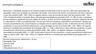 Nesse item, a habilidade avaliada é a de resolver problema envolvendo números naturais e diferentes significados das
operações, nesse caso, da adição, da subtração e da divisão. Uma maneira de resolver corretamente esse item é adicionar
o valor dos produtos (240 + 180 = 420), em seguida subtrair o valor de entrada do valor total dos produtos (420 – 150 =
270) e finalmente dividir o resultado dessa subtração pela quantidade de prestações (270 ÷ 3 = 90). Ou seja, o estudante
precisa mobilizar o significado de juntar, depois de retirar e, ao final, de formar grupos iguais. Portanto, o gabarito do item
é a alternativa A. O item é considerado fácil, uma vez que 71% dos estudantes responderam corretamente. Aqueles que
erraram provavelmente não compreenderam as relações entre os valores dados no item. A alternativa B atraiu 13% dos
estudantes, os quais provavelmente adicionaram o preço do fogão ao valor de entrada (240 + 150 = 390) e, em seguida,
dividiram o resultado pela quantidade de prestações (390 ÷ 3 = 130). A alternativa C atraiu 10% dos estudantes, os quais
provavelmente adicionaram os preços dos produtos (240 + 180 = 420) e, em seguida, dividiram o resultado pela
quantidade de prestações (420 ÷ 3 = 140). A alternativa D atraiu 5% dos estudantes, os quais provavelmente adicionaram
todos os valores (240 + 180 + 150 = 570) e, em seguida, dividiram o resultado pela quantidade de prestações (570 ÷ 3 =
190).
Orientações pedagógicas
Área de Conhecimento: Matemática – 9º ano
Dificuldade: Fácil
Descritor:D19
Gabarito: A
Dificuldade Escala: 246,13
 