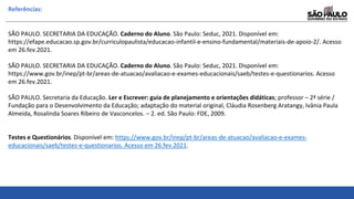 Referências:
SÃO PAULO. SECRETARIA DA EDUCAÇÃO. Caderno do Aluno. São Paulo: Seduc, 2021. Disponível em:
https://efape.educacao.sp.gov.br/curriculopaulista/educacao-infantil-e-ensino-fundamental/materiais-de-apoio-2/. Acesso
em 26.fev.2021.
SÃO PAULO. SECRETARIA DA EDUCAÇÃO. Caderno do Aluno. São Paulo: Seduc, 2021. Disponível em:
https://www.gov.br/inep/pt-br/areas-de-atuacao/avaliacao-e-exames-educacionais/saeb/testes-e-questionarios. Acesso
em 26.fev.2021.
SÃO PAULO. Secretaria da Educação. Ler e Escrever: guia de planejamento e orientações didáticas; professor – 2ª série /
Fundação para o Desenvolvimento da Educação; adaptação do material original, Cláudia Rosenberg Aratangy, Ivânia Paula
Almeida, Rosalinda Soares Ribeiro de Vasconcelos. – 2. ed. São Paulo: FDE, 2009.
Testes e Questionários. Disponível em: https://www.gov.br/inep/pt-br/areas-de-atuacao/avaliacao-e-exames-
educacionais/saeb/testes-e-questionarios. Acesso em 26.fev.2021.
 