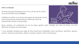 Sobre a avaliação:
Os testes de Língua Portuguesa para o 5º e o 9º ano do EF e para a
3ª série do EM têm foco em leitura.
O objetivo é verificar se os alunos são capazes de apreender o texto
como construção de conhecimento em diferentes níveis de
compreensão, análise e interpretação.
Nesse contexto, ser competente no uso da língua significa saber interagir, por meio de textos, nas mais
diferentes situações de comunicação.
É uma atividade complexa que exige do leitor demonstrar habilidades como reconhecer, identificar, agrupar,
associar, relacionar, generalizar, abstrair, comparar, deduzir, inferir e hierarquizar.
 