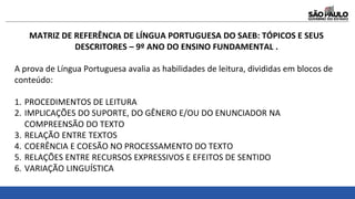 MATRIZ DE REFERÊNCIA DE LÍNGUA PORTUGUESA DO SAEB: TÓPICOS E SEUS
DESCRITORES – 9º ANO DO ENSINO FUNDAMENTAL .
A prova de Língua Portuguesa avalia as habilidades de leitura, divididas em blocos de
conteúdo:
1. PROCEDIMENTOS DE LEITURA
2. IMPLICAÇÕES DO SUPORTE, DO GÊNERO E/OU DO ENUNCIADOR NA
COMPREENSÃO DO TEXTO
3. RELAÇÃO ENTRE TEXTOS
4. COERÊNCIA E COESÃO NO PROCESSAMENTO DO TEXTO
5. RELAÇÕES ENTRE RECURSOS EXPRESSIVOS E EFEITOS DE SENTIDO
6. VARIAÇÃO LINGUÍSTICA
 