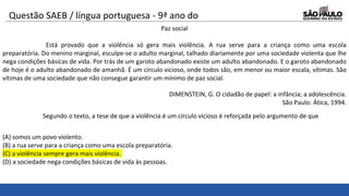 Questão SAEB / língua portuguesa - 9ª ano do
ensino fundamental Paz social
Está provado que a violência só gera mais violência. A rua serve para a criança como uma escola
preparatória. Do menino marginal, esculpe-se o adulto marginal, talhado diariamente por uma sociedade violenta que lhe
nega condições básicas de vida. Por trás de um garoto abandonado existe um adulto abandonado. E o garoto abandonado
de hoje é o adulto abandonado de amanhã. É um círculo vicioso, onde todos são, em menor ou maior escala, vítimas. São
vítimas de uma sociedade que não consegue garantir um mínimo de paz social.
DIMENSTEIN, G. O cidadão de papel: a infância; a adolescência.
São Paulo: Ática, 1994.
Segundo o texto, a tese de que a violência é um círculo vicioso é reforçada pelo argumento de que
(A) somos um povo violento.
(B) a rua serve para a criança como uma escola preparatória.
(C) a violência sempre gera mais violência.
(D) a sociedade nega condições básicas de vida às pessoas.
 