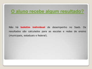 O aluno recebe algum resultado?
Não há boletim individual de desempenho no Saeb. Os
resultados são calculados para as escolas e redes de ensino
(municipais, estaduais e federal).
 