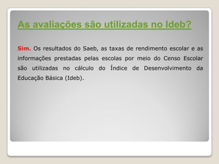 As avaliações são utilizadas no Ideb?
Sim. Os resultados do Saeb, as taxas de rendimento escolar e as
informações prestadas pelas escolas por meio do Censo Escolar
são utilizadas no cálculo do Índice de Desenvolvimento da
Educação Básica (Ideb).
 