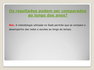 Os resultados podem ser comparados
ao longo dos anos?
Sim. A metodologia utilizada no Saeb permite que se compare o
desempenho das redes e escolas ao longo do tempo.
 