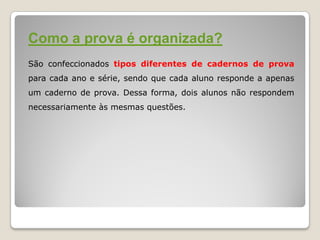 Como a prova é organizada?
São confeccionados tipos diferentes de cadernos de prova
para cada ano e série, sendo que cada aluno responde a apenas
um caderno de prova. Dessa forma, dois alunos não respondem
necessariamente às mesmas questões.
 
