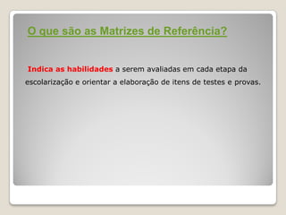 O que são as Matrizes de Referência?
Indica as habilidades a serem avaliadas em cada etapa da
escolarização e orientar a elaboração de itens de testes e provas.
 