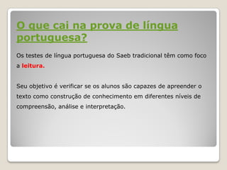 O que cai na prova de língua
portuguesa?
Os testes de língua portuguesa do Saeb tradicional têm como foco
a leitura.
Seu objetivo é verificar se os alunos são capazes de apreender o
texto como construção de conhecimento em diferentes níveis de
compreensão, análise e interpretação.
 