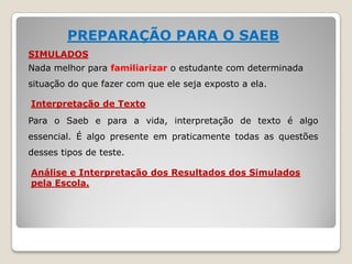 PREPARAÇÃO PARA O SAEB
SIMULADOS
Nada melhor para familiarizar o estudante com determinada
situação do que fazer com que ele seja exposto a ela.
Interpretação de Texto
Para o Saeb e para a vida, interpretação de texto é algo
essencial. É algo presente em praticamente todas as questões
desses tipos de teste.
Análise e Interpretação dos Resultados dos Simulados
pela Escola.
 