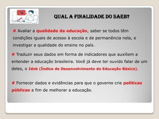 QUAL A FINALIDADE DO SAEB?
# Avaliar a qualidade da educação, saber se todos têm
condições iguais de acesso à escola e de permanência nela, e
investigar a qualidade do ensino no país.
# Traduzir seus dados em forma de indicadores que auxiliem a
entender a educação brasileira. Você já deve ter ouvido falar de um
deles, o Ideb (Índice de Desenvolvimento da Educação Básica).
# Fornecer dados e evidências para que o governo crie políticas
públicas a fim de melhorar a educação.
 