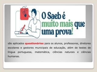 são aplicados questionários para os alunos, professores, diretores
escolares e gestores municipais de educação, além de testes de
língua portuguesa, matemática, ciências naturais e ciências
humanas.
 