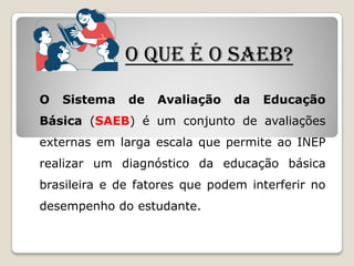 O QUE É O SAEB?
O Sistema de Avaliação da Educação
Básica (SAEB) é um conjunto de avaliações
externas em larga escala que permite ao INEP
realizar um diagnóstico da educação básica
brasileira e de fatores que podem interferir no
desempenho do estudante.
 