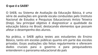 O que é o SAEB?
O SAEB, ou Sistema de Avaliação da Educação Básica, é uma
série de avaliações em grande escala conduzidas pelo Instituto
Nacional de Estudos e Pesquisas Educacionais Anísio Teixeira
(Inep). Seu principal objetivo é diagnosticar a qualidade da
educação básica no Brasil, destacando elementos que possam
afetar o desempenho dos alunos.
Na prática, o SAEB aplica testes aos estudantes do Ensino
Básico, tanto em escolas públicas quanto em parte das escolas
privadas. Essas avaliações são feitas regularmente e oferecem
dados cruciais para o governo e para pesquisadores
entenderem o panorama educacional do país
 