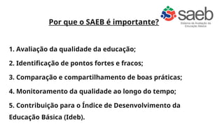 Por que o SAEB é importante?
1. Avaliação da qualidade da educação;
2. Identificação de pontos fortes e fracos;
3. Comparação e compartilhamento de boas práticas;
4. Monitoramento da qualidade ao longo do tempo;
5. Contribuição para o Índice de Desenvolvimento da
Educação Básica (Ideb).
 