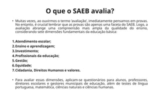 O que o SAEB avalia?
• Muitas vezes, ao ouvirmos o termo ‘avaliação’, imediatamente pensamos em provas.
No entanto, é crucial lembrar que as provas são apenas uma faceta do SAEB. Logo, a
avaliação abrange uma compreensão mais ampla da qualidade do ensino,
considerando sete dimensões fundamentais da educação básica:
1.Atendimento escolar;
2.Ensino e aprendizagem;
3.Investimento;
4.Profissionais da educação;
5.Gestão;
6.Equidade;
7.Cidadania, Direitos Humanos e valores.
• Para avaliar essas dimensões, aplicam-se questionários para alunos, professores,
diretores escolares e gestores municipais de educação, além de testes de língua
portuguesa, matemática, ciências naturais e ciências humanas.
 