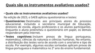 Quais são os instrumentos avaliativos usados?
• Quais são os instrumentos avaliativos usados?
Na edição de 2023, o SAEB aplicou questionários e testes:
• Questionários: Destinados aos principais atores do processo
educacional, incluindo o secretário municipal de Educação,
diretores de escola, alguns professores e os alunos participantes.
Enquanto o aluno preencheu o questionário em papel, os demais
responderam pela internet.
• Testes cognitivos: Incluem provas de língua portuguesa,
matemática, ciências da natureza e ciências humanas. No entanto,
a distribuição dos testes varia de acordo com o ano/série e tipo de
escola. Por exemplo, algumas escolas sorteadas aplicam provas de
língua portuguesa e matemática no 2º ano do ensino fundamental.
 