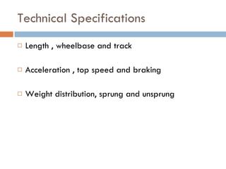Technical Specifications Length , wheelbase and track Acceleration , top speed and braking Weight distribution, sprung and unsprung 